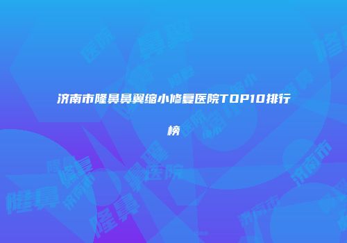 济南市隆鼻鼻翼缩小修复医院TOP10排行榜