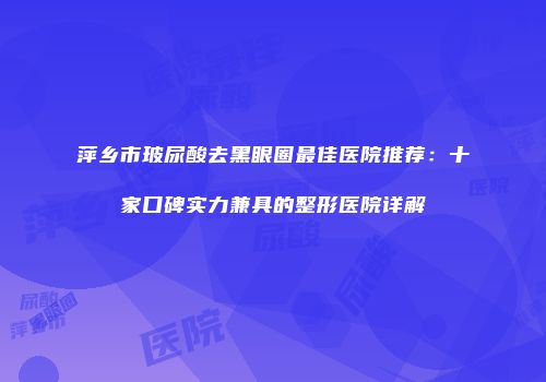 萍乡市玻尿酸去黑眼圈最佳医院推荐：十家口碑实力兼具的整形医院详解