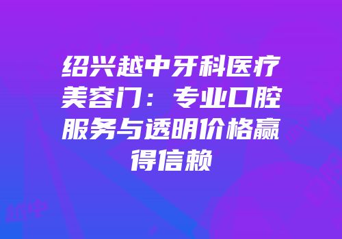 绍兴越中牙科医疗美容门：专业口腔服务与透明价格赢得信赖