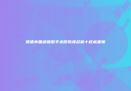 常德市面部吸脂手术医院排名前十权威速报