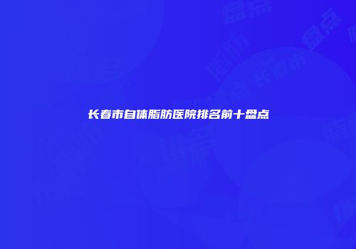 长春市自体脂肪医院排名前十盘点