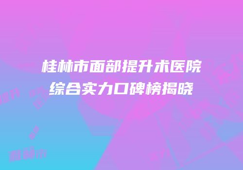 桂林市面部提升术医院综合实力口碑榜揭晓