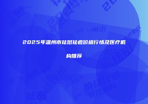 2025年温州市祛斑祛痘价格行情及医疗机构推荐
