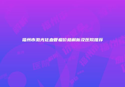 福州市激光祛血管瘤价格解析及医院推荐
