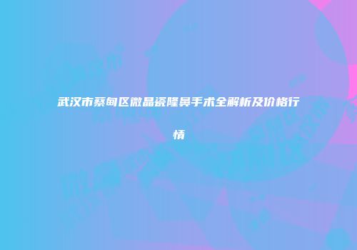武汉市蔡甸区微晶瓷隆鼻手术全解析及价格行情