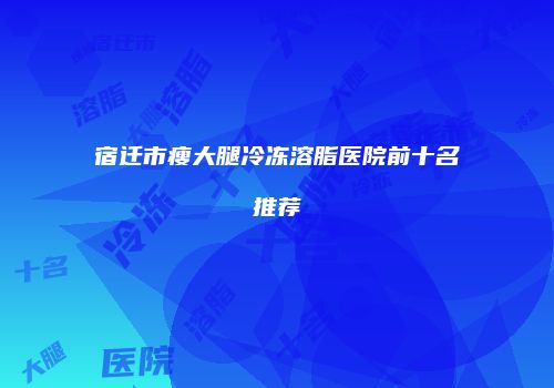宿迁市瘦大腿冷冻溶脂医院前十名推荐