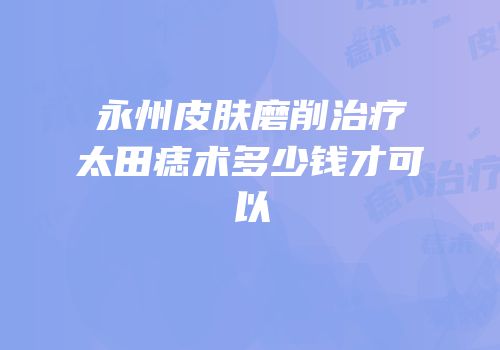 永州皮肤磨削治疗太田痣术多少钱才可以