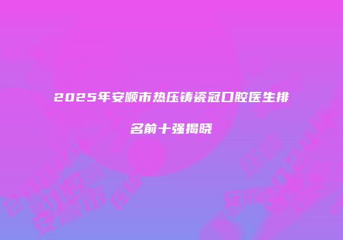2025年安顺市热压铸瓷冠口腔医生排名前十强揭晓
