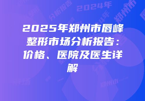 2025年郑州市唇峰整形市场分析报告：价格、医院及医生详解