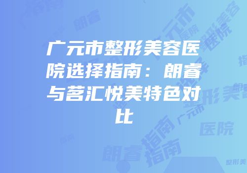 广元市整形美容医院选择指南：朗睿与茗汇悦美特色对比