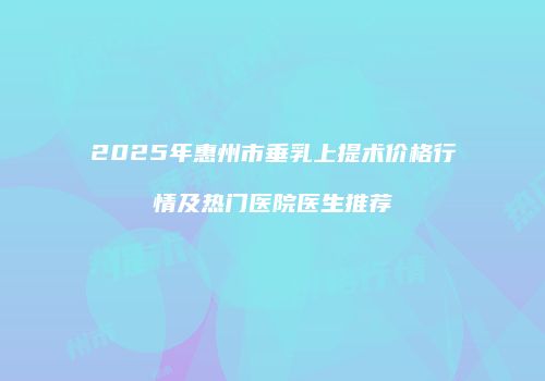 2025年惠州市垂乳上提术价格行情及热门医院医生推荐