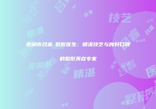 芜湖市吕睿紘整形医生：精湛技艺与良好口碑的整形美容专家