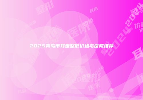 2025青岛市耳垂整形价格与医院推荐