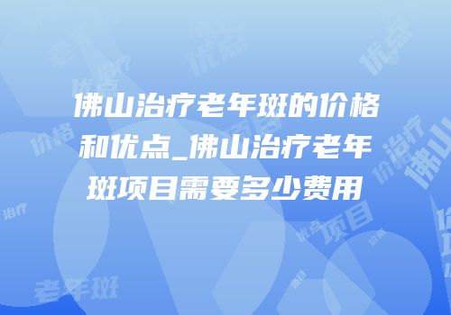佛山治疗老年斑的价格和优点_佛山治疗老年斑项目需要多少费用