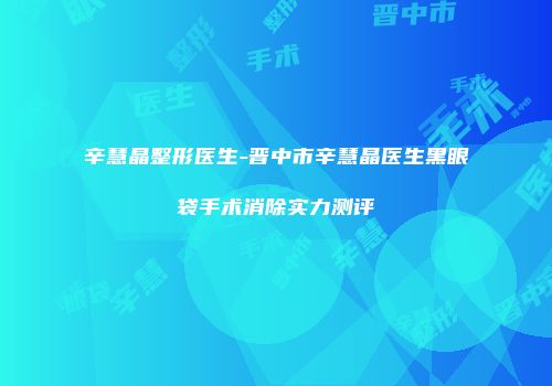 辛慧晶整形医生-晋中市辛慧晶医生黑眼袋手术消除实力测评