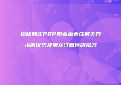 揭秘韩式PRP肉毒毒素注射美容术的优势及黑龙江省医院排名