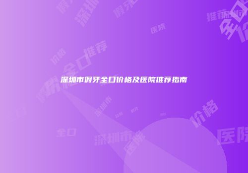 深圳市假牙全口价格及医院推荐指南