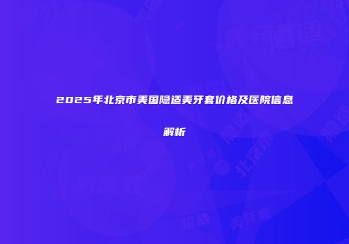 2025年北京市美国隐适美牙套价格及医院信息解析
