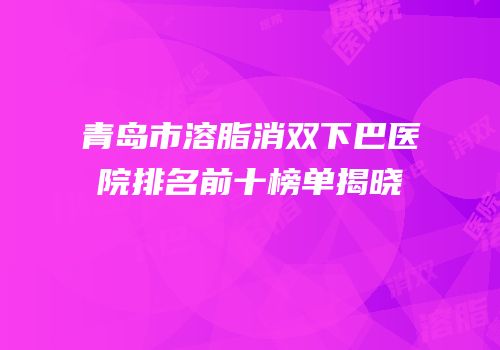 青岛市溶脂消双下巴医院排名前十榜单揭晓