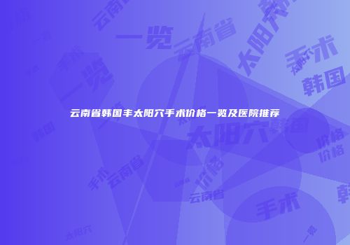 云南省韩国丰太阳穴手术价格一览及医院推荐