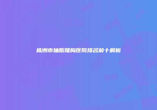 株洲市抽脂隆胸医院排名前十解析