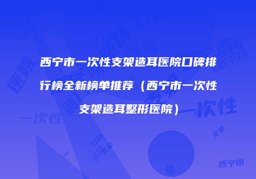 西宁市一次性支架造耳医院口碑排行榜全新榜单推荐（西宁市一次性支架造耳整形医院）