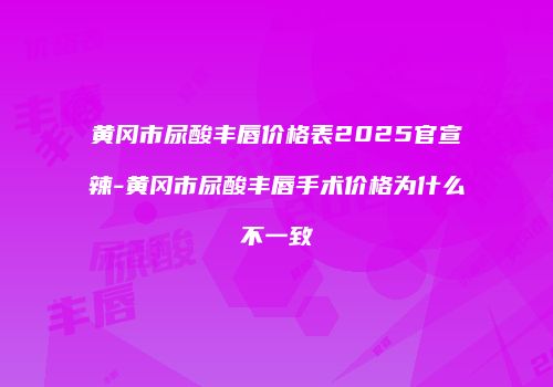 黄冈市尿酸丰唇价格表2025官宣辣-黄冈市尿酸丰唇手术价格为什么不一致