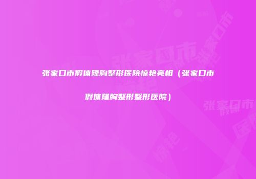 张家口市假体隆胸整形医院惊艳亮相（张家口市假体隆胸整形整形医院）