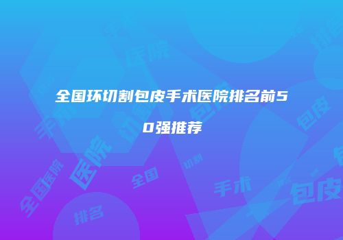 全国环切割包皮手术医院排名前50强推荐