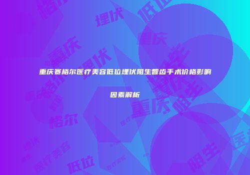 重庆赛格尔医疗美容低位埋伏阻生智齿手术价格影响因素解析