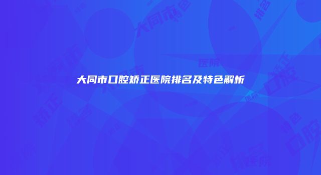 大同市口腔矫正医院排名及特色解析