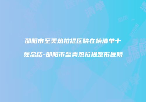 邵阳市至美热拉提医院在榜清单十强总结-邵阳市至美热拉提整形医院