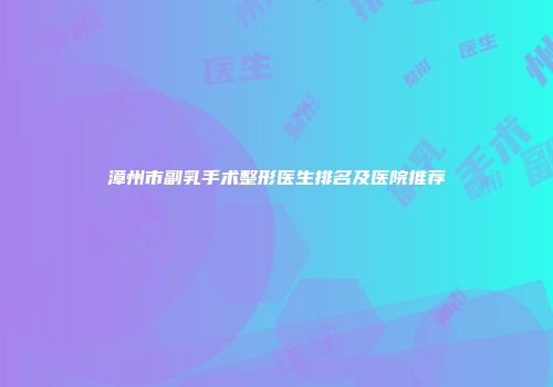 漳州市副乳手术整形医生排名及医院推荐