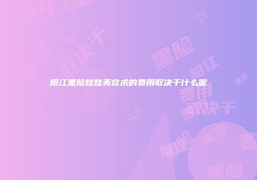 阳江黑脸娃娃美容术的费用取决于什么呢