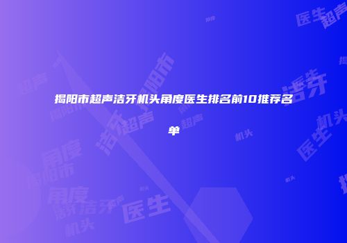 揭阳市超声洁牙机头角度医生排名前10推荐名单