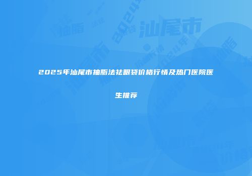 2025年汕尾市抽脂法祛眼袋价格行情及热门医院医生推荐