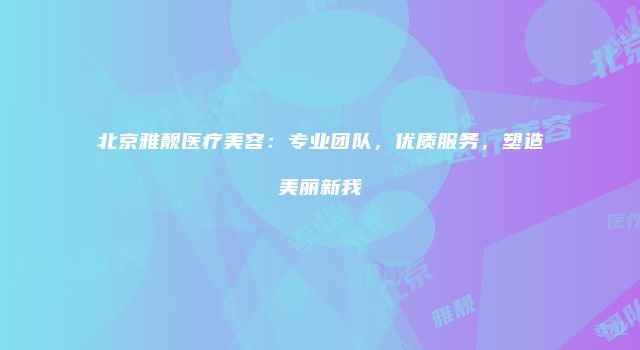 北京雅靓医疗美容：专业团队，优质服务，塑造美丽新我
