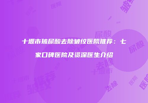 十堰市玻尿酸去除皱纹医院推荐：七家口碑医院及资深医生介绍
