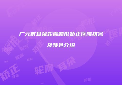 广元市耳朵轮廓畸形矫正医院排名及特色介绍