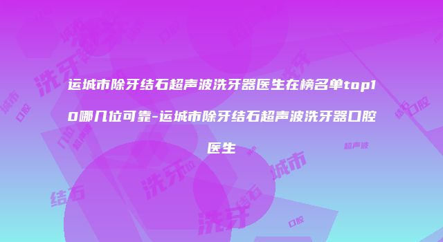 运城市除牙结石超声波洗牙器医生在榜名单top10哪几位可靠-运城市除牙结石超声波洗牙器口腔医生