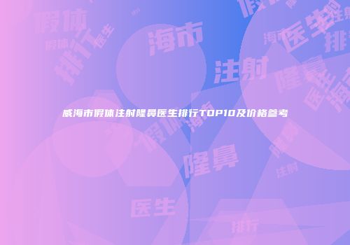 威海市假体注射隆鼻医生排行TOP10及价格参考
