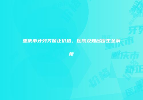 重庆市牙列齐矫正价格、医院及知名医生全解析