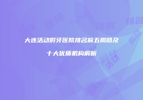 大连活动假牙医院排名前五揭晓及十大优质机构解析