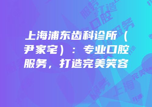 上海浦东齿科诊所（尹家宅）：专业口腔服务，打造完美笑容