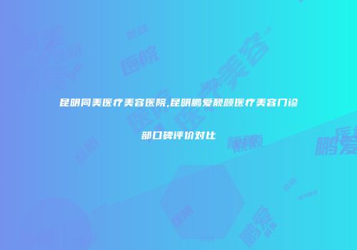 昆明同美医疗美容医院,昆明鹏爱靓颜医疗美容门诊部口碑评价对比