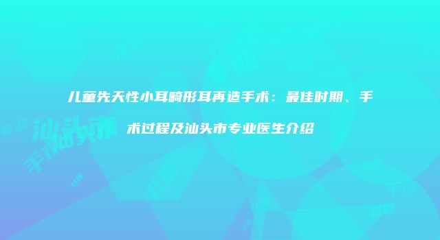 儿童先天性小耳畸形耳再造手术：最佳时期、手术过程及汕头市专业医生介绍