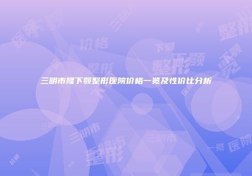 三明市隆下颚整形医院价格一览及性价比分析