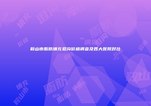鞍山市脂肪填充泪沟价格调查及各大医院对比