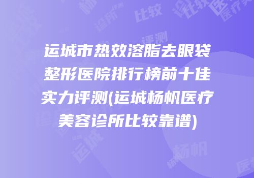 运城市热效溶脂去眼袋整形医院排行榜前十佳实力评测(运城杨帆医疗美容诊所比较靠谱)