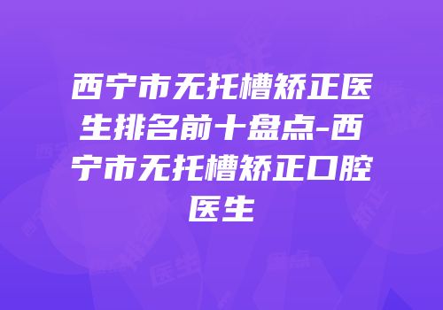 西宁市无托槽矫正医生排名前十盘点-西宁市无托槽矫正口腔医生